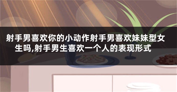 射手男喜欢你的小动作射手男喜欢妹妹型女生吗,射手男生喜欢一个人的表现形式