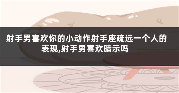 射手男喜欢你的小动作射手座疏远一个人的表现,射手男喜欢暗示吗
