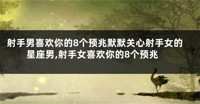 射手男喜欢你的8个预兆默默关心射手女的星座男,射手女喜欢你的8个预兆