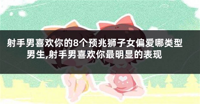 射手男喜欢你的8个预兆狮子女偏爱哪类型男生,射手男喜欢你最明显的表现