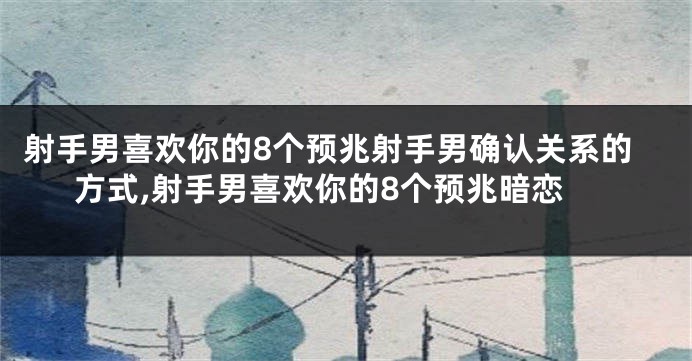 射手男喜欢你的8个预兆射手男确认关系的方式,射手男喜欢你的8个预兆暗恋