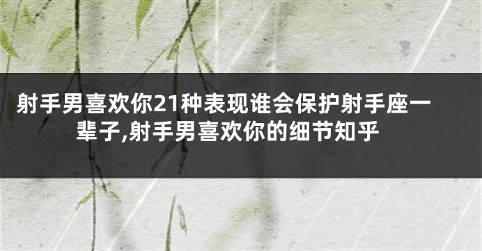 射手男喜欢你21种表现谁会保护射手座一辈子,射手男喜欢你的细节知乎