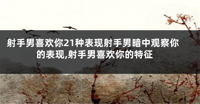 射手男喜欢你21种表现射手男暗中观察你的表现,射手男喜欢你的特征