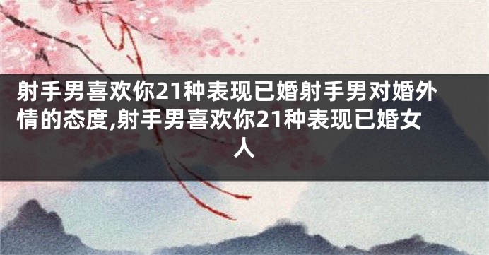 射手男喜欢你21种表现已婚射手男对婚外情的态度,射手男喜欢你21种表现已婚女人