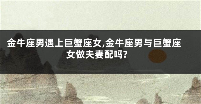 金牛座男遇上巨蟹座女,金牛座男与巨蟹座女做夫妻配吗?