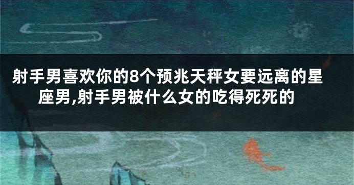 射手男喜欢你的8个预兆天秤女要远离的星座男,射手男被什么女的吃得死死的
