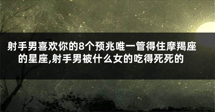 射手男喜欢你的8个预兆唯一管得住摩羯座的星座,射手男被什么女的吃得死死的