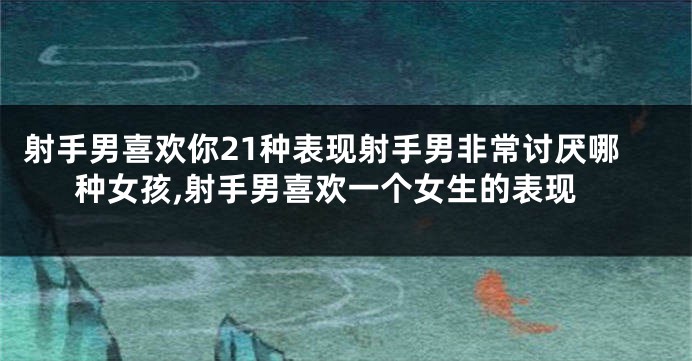 射手男喜欢你21种表现射手男非常讨厌哪种女孩,射手男喜欢一个女生的表现