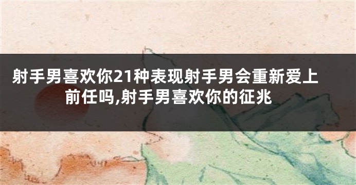 射手男喜欢你21种表现射手男会重新爱上前任吗,射手男喜欢你的征兆