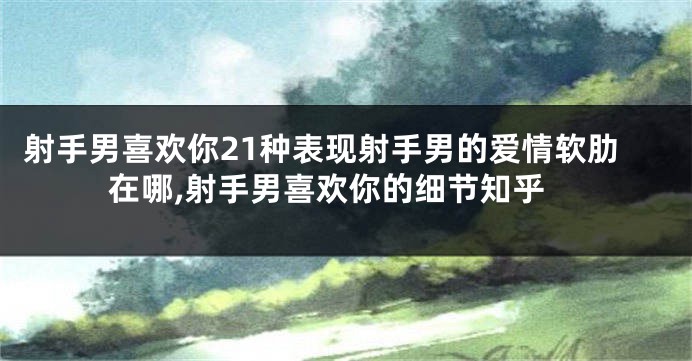 射手男喜欢你21种表现射手男的爱情软肋在哪,射手男喜欢你的细节知乎