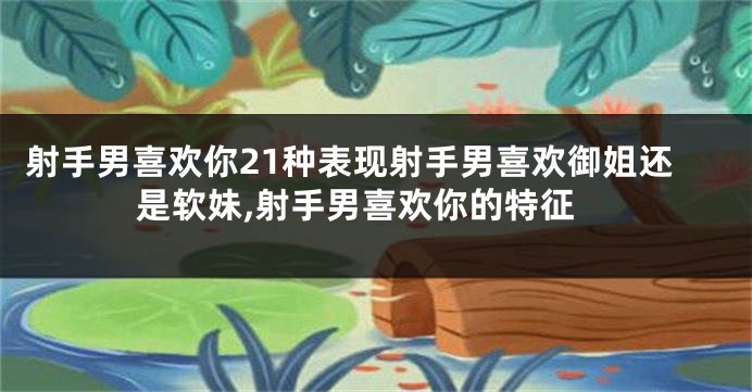 射手男喜欢你21种表现射手男喜欢御姐还是软妹,射手男喜欢你的特征