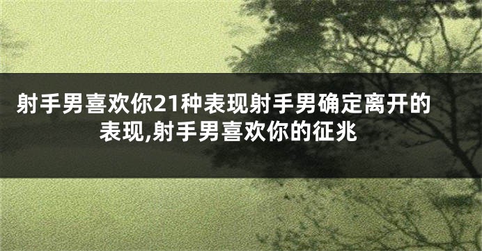 射手男喜欢你21种表现射手男确定离开的表现,射手男喜欢你的征兆