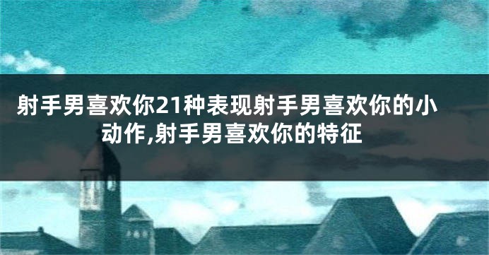 射手男喜欢你21种表现射手男喜欢你的小动作,射手男喜欢你的特征