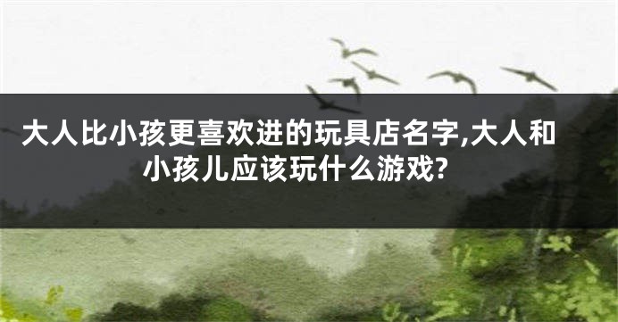 大人比小孩更喜欢进的玩具店名字,大人和小孩儿应该玩什么游戏?