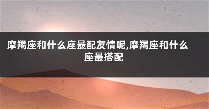 摩羯座和什么座最配友情呢,摩羯座和什么座最搭配