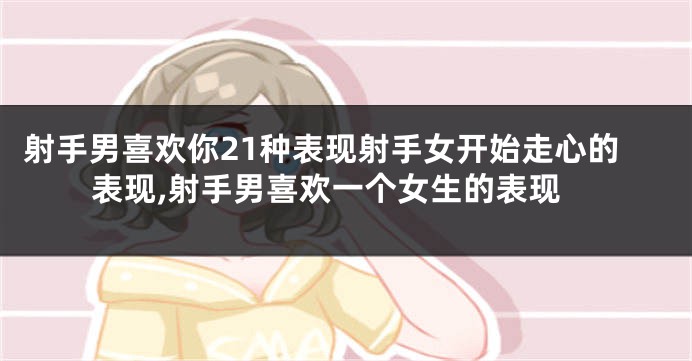 射手男喜欢你21种表现射手女开始走心的表现,射手男喜欢一个女生的表现