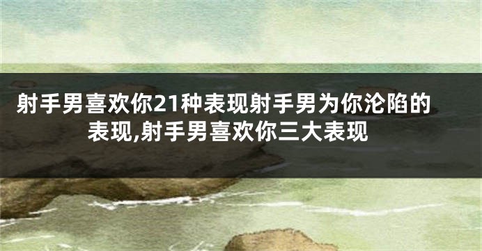 射手男喜欢你21种表现射手男为你沦陷的表现,射手男喜欢你三大表现