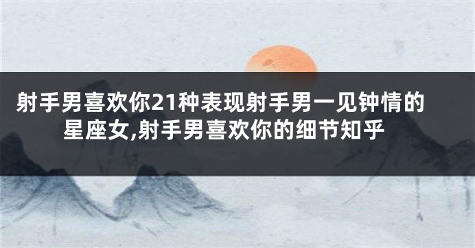 射手男喜欢你21种表现射手男一见钟情的星座女,射手男喜欢你的细节知乎