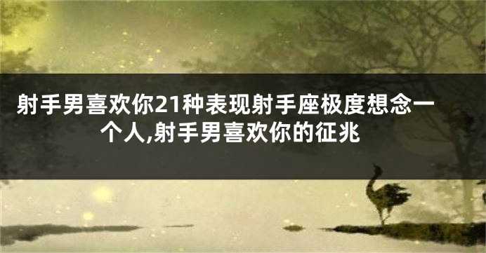 射手男喜欢你21种表现射手座极度想念一个人,射手男喜欢你的征兆