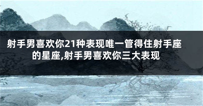射手男喜欢你21种表现唯一管得住射手座的星座,射手男喜欢你三大表现