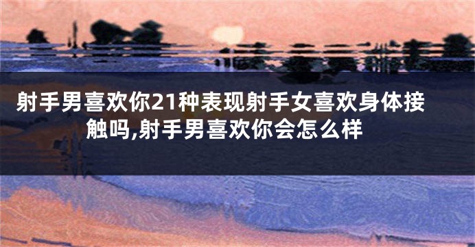 射手男喜欢你21种表现射手女喜欢身体接触吗,射手男喜欢你会怎么样