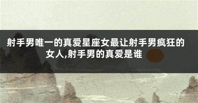 射手男唯一的真爱星座女最让射手男疯狂的女人,射手男的真爱是谁