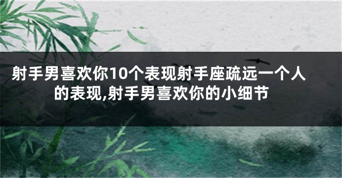 射手男喜欢你10个表现射手座疏远一个人的表现,射手男喜欢你的小细节