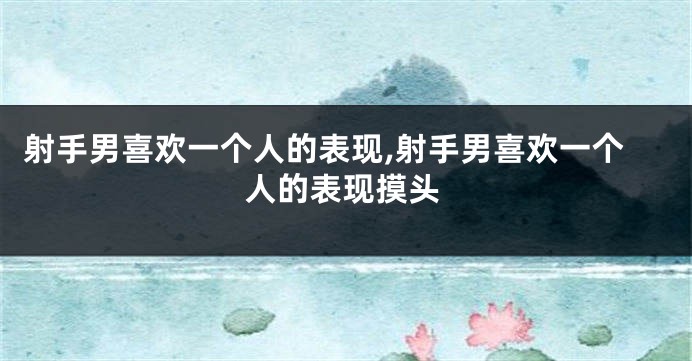 射手男喜欢一个人的表现,射手男喜欢一个人的表现摸头