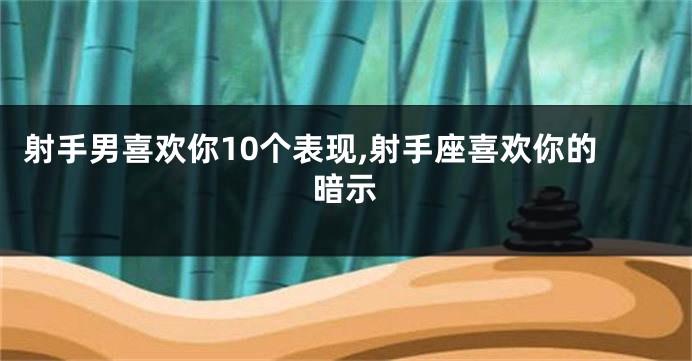射手男喜欢你10个表现,射手座喜欢你的暗示
