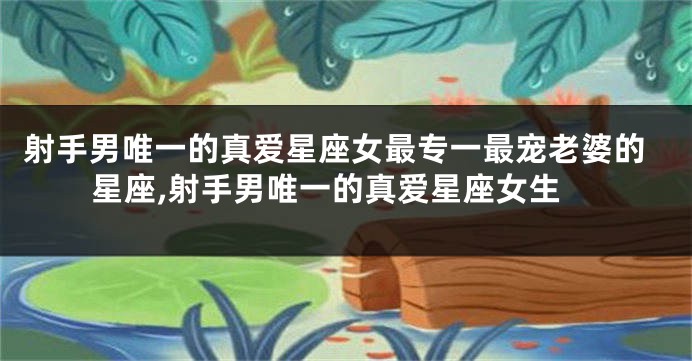射手男唯一的真爱星座女最专一最宠老婆的星座,射手男唯一的真爱星座女生