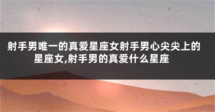 射手男唯一的真爱星座女射手男心尖尖上的星座女,射手男的真爱什么星座