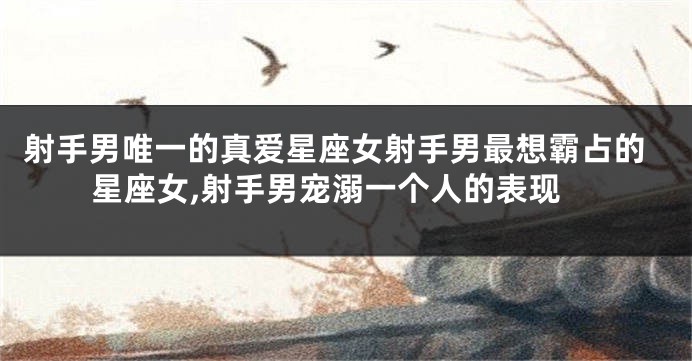 射手男唯一的真爱星座女射手男最想霸占的星座女,射手男宠溺一个人的表现