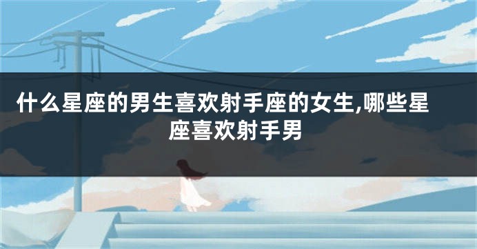 什么星座的男生喜欢射手座的女生,哪些星座喜欢射手男