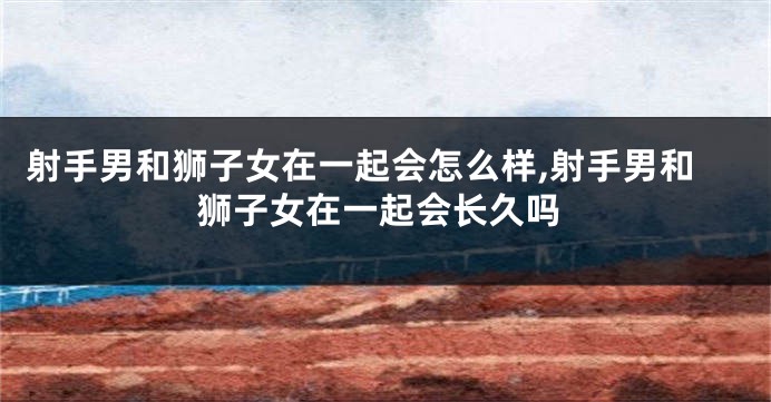 射手男和狮子女在一起会怎么样,射手男和狮子女在一起会长久吗