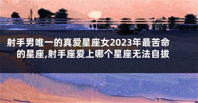 射手男唯一的真爱星座女2023年最苦命的星座,射手座爱上哪个星座无法自拔