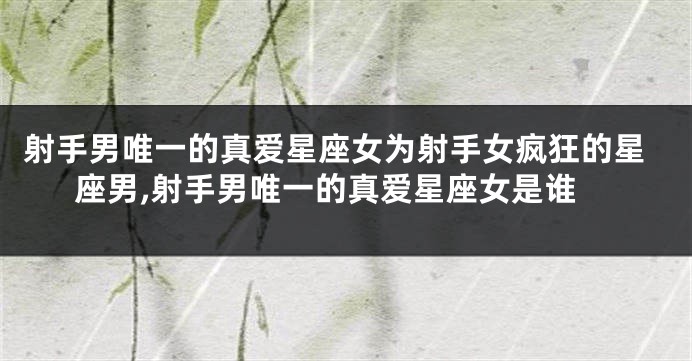 射手男唯一的真爱星座女为射手女疯狂的星座男,射手男唯一的真爱星座女是谁