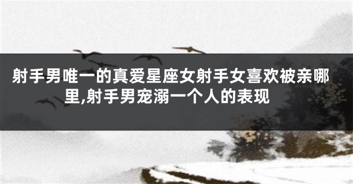 射手男唯一的真爱星座女射手女喜欢被亲哪里,射手男宠溺一个人的表现