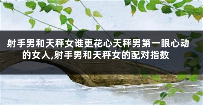 射手男和天秤女谁更花心天秤男第一眼心动的女人,射手男和天秤女的配对指数