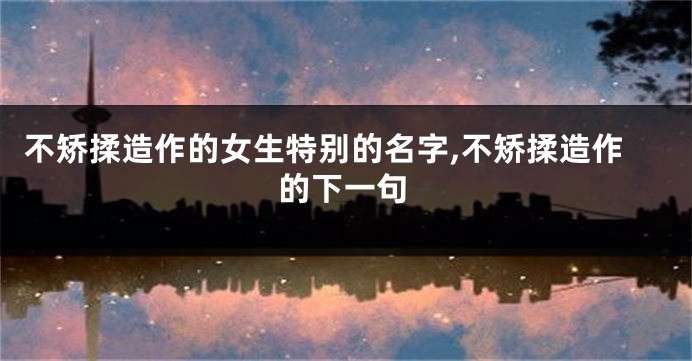 不矫揉造作的女生特别的名字,不矫揉造作的下一句