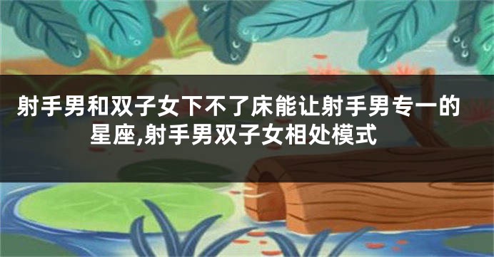 射手男和双子女下不了床能让射手男专一的星座,射手男双子女相处模式