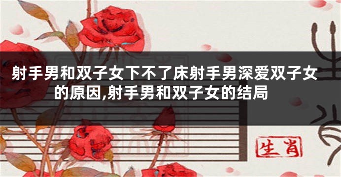 射手男和双子女下不了床射手男深爱双子女的原因,射手男和双子女的结局