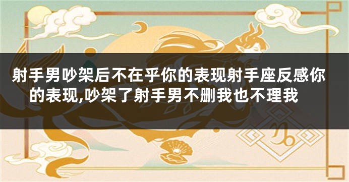 射手男吵架后不在乎你的表现射手座反感你的表现,吵架了射手男不删我也不理我