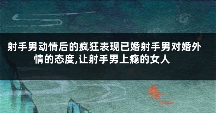 射手男动情后的疯狂表现已婚射手男对婚外情的态度,让射手男上瘾的女人