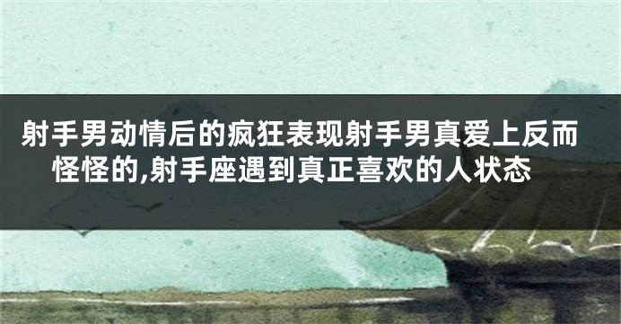 射手男动情后的疯狂表现射手男真爱上反而怪怪的,射手座遇到真正喜欢的人状态