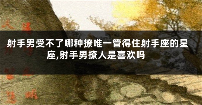 射手男受不了哪种撩唯一管得住射手座的星座,射手男撩人是喜欢吗