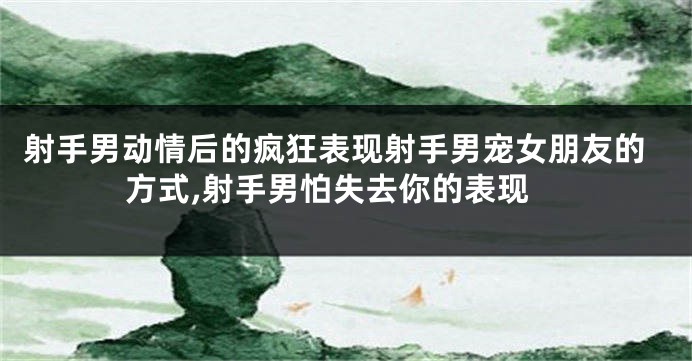 射手男动情后的疯狂表现射手男宠女朋友的方式,射手男怕失去你的表现
