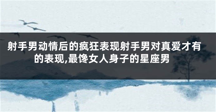 射手男动情后的疯狂表现射手男对真爱才有的表现,最馋女人身子的星座男