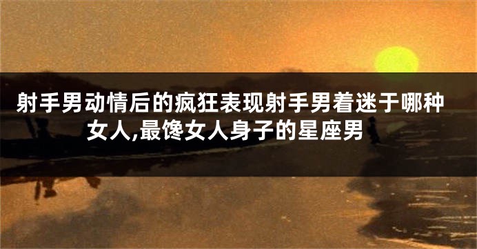 射手男动情后的疯狂表现射手男着迷于哪种女人,最馋女人身子的星座男