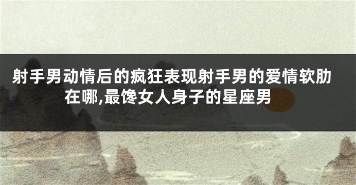 射手男动情后的疯狂表现射手男的爱情软肋在哪,最馋女人身子的星座男