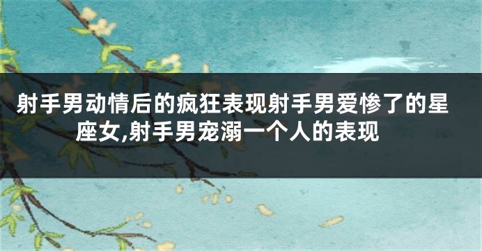 射手男动情后的疯狂表现射手男爱惨了的星座女,射手男宠溺一个人的表现